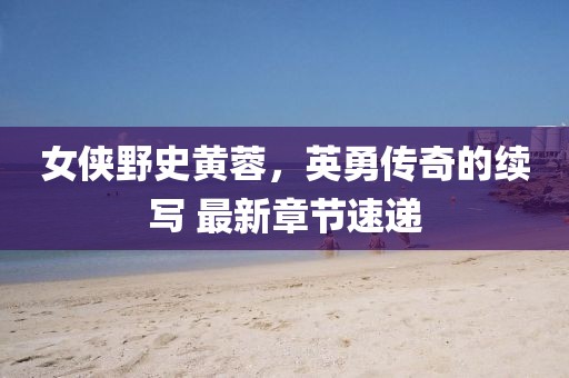 女俠野史黃蓉，英勇傳奇的續(xù)寫(xiě) 最新章節(jié)速遞