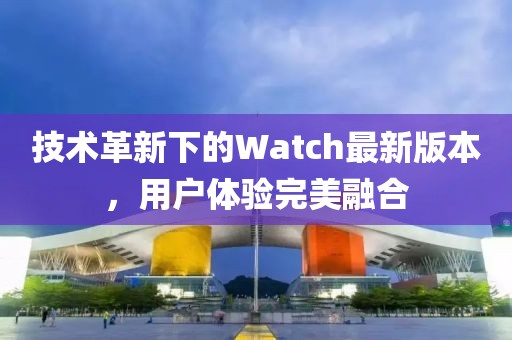 技術(shù)革新下的Watch最新版本，用戶體驗(yàn)完美融合