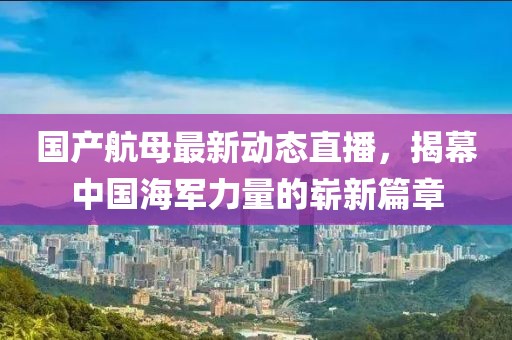 國產(chǎn)航母最新動(dòng)態(tài)直播，揭幕中國海軍力量的嶄新篇章