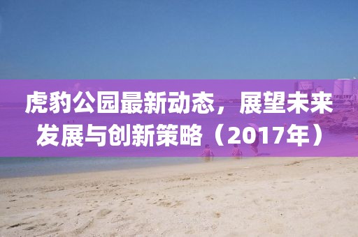 虎豹公園最新動(dòng)態(tài)，展望未來(lái)發(fā)展與創(chuàng)新策略（2017年）