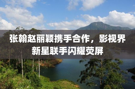 張翰趙麗穎攜手合作，影視界新星聯(lián)手閃耀熒屏