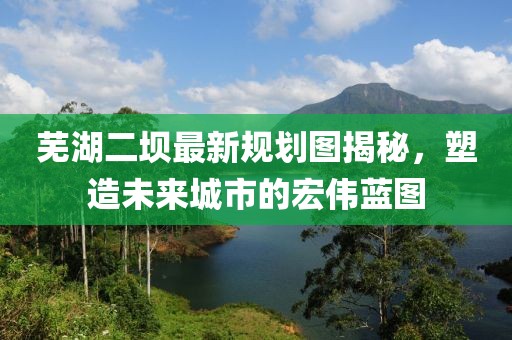 蕪湖二壩最新規(guī)劃圖揭秘，塑造未來(lái)城市的宏偉藍(lán)圖