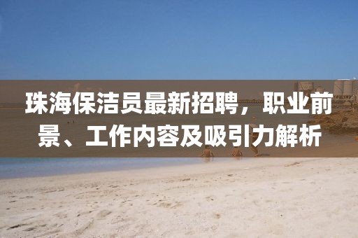 珠海保潔員最新招聘，職業(yè)前景、工作內(nèi)容及吸引力解析
