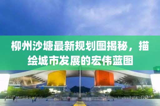 柳州沙塘最新規(guī)劃圖揭秘，描繪城市發(fā)展的宏偉藍圖