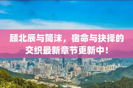 顧北辰與簡(jiǎn)沫，宿命與抉擇的交織最新章節(jié)更新中！