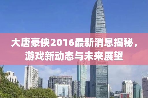 大唐豪俠2016最新消息揭秘，游戲新動態(tài)與未來展望
