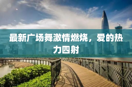 最新廣場舞激情燃燒，愛的熱力四射