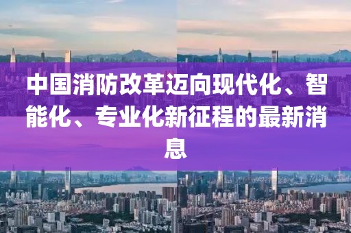 中國消防改革邁向現(xiàn)代化、智能化、專業(yè)化新征程的最新消息
