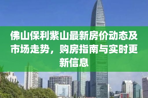 佛山保利紫山最新房?jī)r(jià)動(dòng)態(tài)及市場(chǎng)走勢(shì)，購(gòu)房指南與實(shí)時(shí)更新信息
