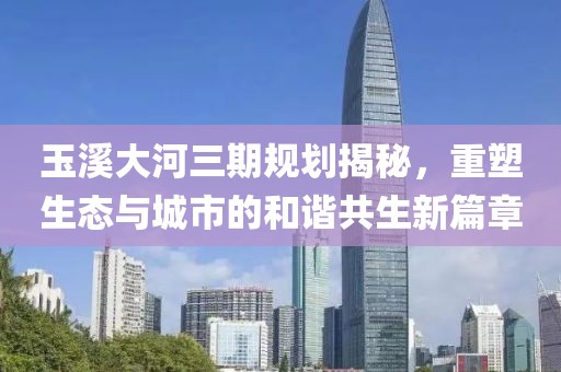 玉溪大河三期規(guī)劃揭秘，重塑生態(tài)與城市的和諧共生新篇章