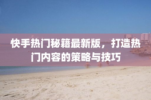 快手熱門秘籍最新版，打造熱門內(nèi)容的策略與技巧