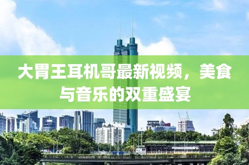 大胃王耳機(jī)哥最新視頻，美食與音樂的雙重盛宴