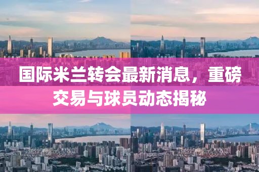 國際米蘭轉(zhuǎn)會(huì)最新消息，重磅交易與球員動(dòng)態(tài)揭秘