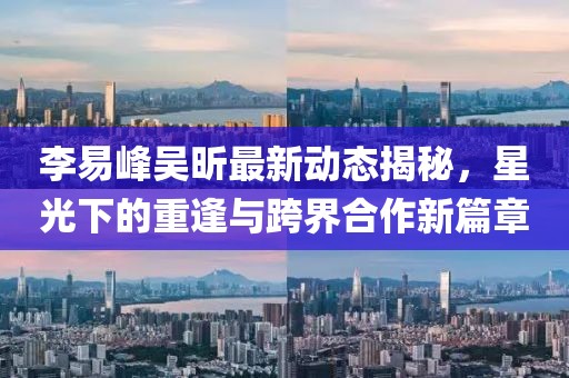 李易峰吳昕最新動態(tài)揭秘，星光下的重逢與跨界合作新篇章