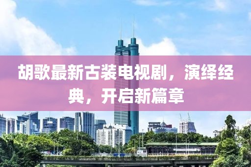 胡歌最新古裝電視劇，演繹經(jīng)典，開啟新篇章