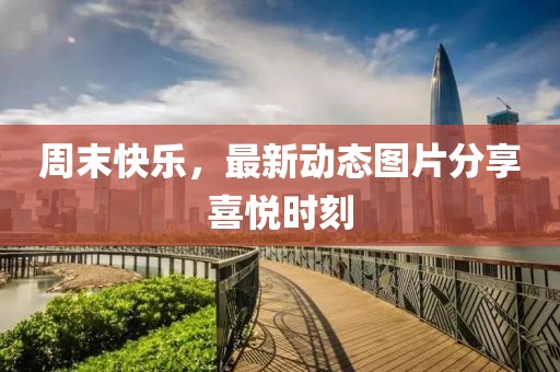 周末快樂，最新動(dòng)態(tài)圖片分享喜悅時(shí)刻