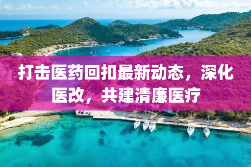 打擊醫(yī)藥回扣最新動(dòng)態(tài)，深化醫(yī)改，共建清廉醫(yī)療