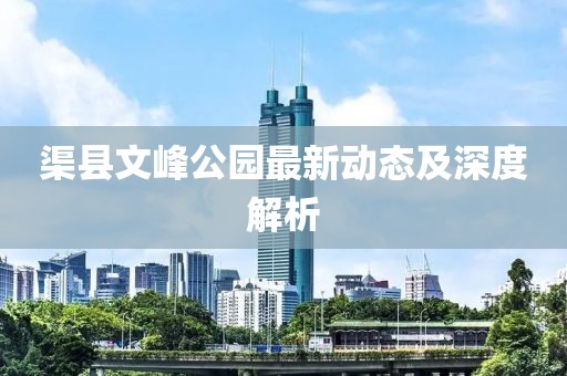 渠縣文峰公園最新動(dòng)態(tài)及深度解析