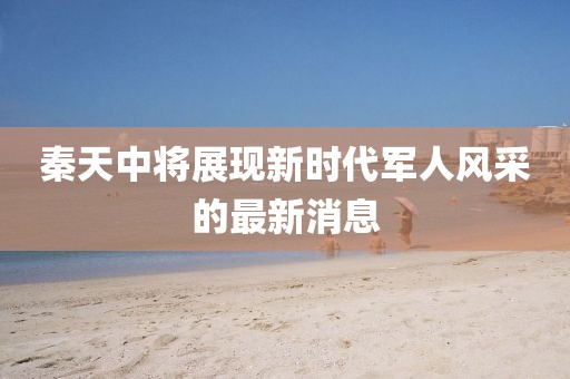 秦天中將展現(xiàn)新時(shí)代軍人風(fēng)采的最新消息