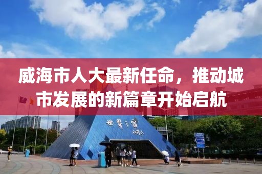 威海市人大最新任命，推動城市發(fā)展的新篇章開始啟航