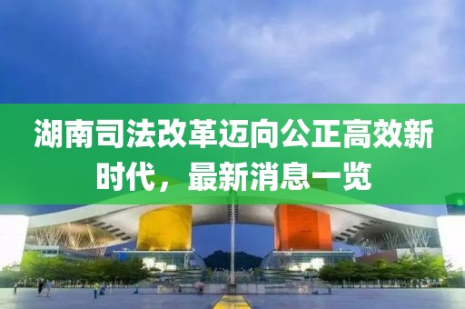 湖南司法改革邁向公正高效新時代，最新消息一覽