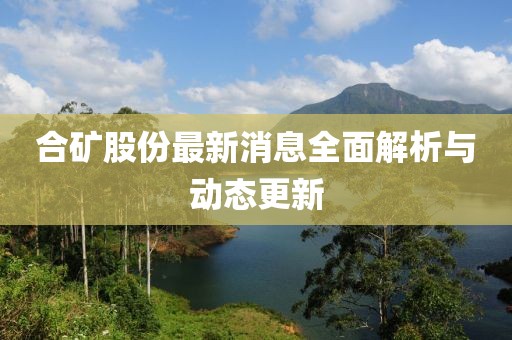 合礦股份最新消息全面解析與動態(tài)更新