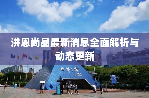 洪恩尚品最新消息全面解析與動(dòng)態(tài)更新