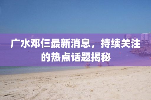 廣水鄧仨最新消息，持續(xù)關(guān)注的熱點(diǎn)話題揭秘