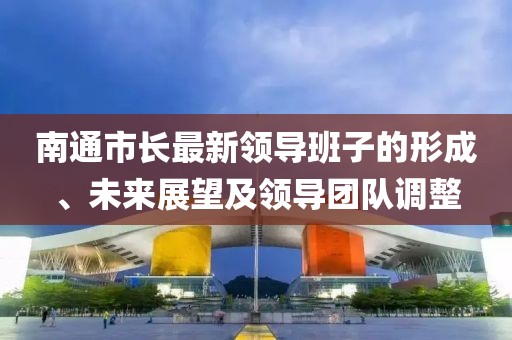 南通市長(zhǎng)最新領(lǐng)導(dǎo)班子的形成、未來(lái)展望及領(lǐng)導(dǎo)團(tuán)隊(duì)調(diào)整