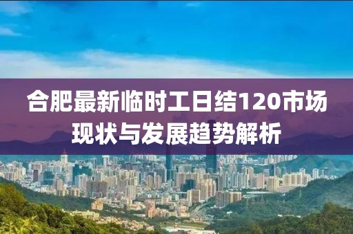 合肥最新臨時工日結(jié)120市場現(xiàn)狀與發(fā)展趨勢解析