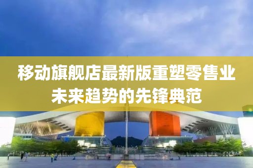 移動(dòng)旗艦店最新版重塑零售業(yè)未來(lái)趨勢(shì)的先鋒典范