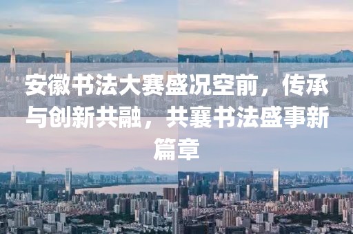 安徽書(shū)法大賽盛況空前，傳承與創(chuàng)新共融，共襄書(shū)法盛事新篇章