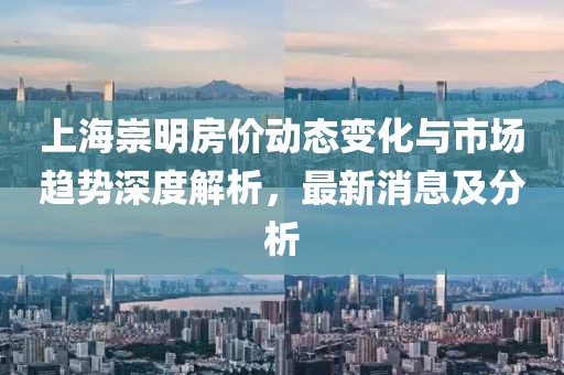 上海崇明房價(jià)動(dòng)態(tài)變化與市場(chǎng)趨勢(shì)深度解析，最新消息及分析