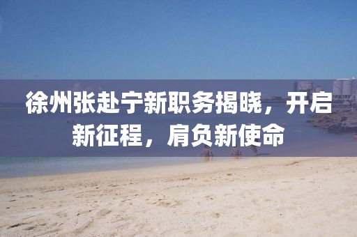 徐州張赴寧新職務(wù)揭曉，開啟新征程，肩負(fù)新使命