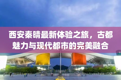 西安秦晴最新體驗之旅，古都魅力與現(xiàn)代都市的完美融合