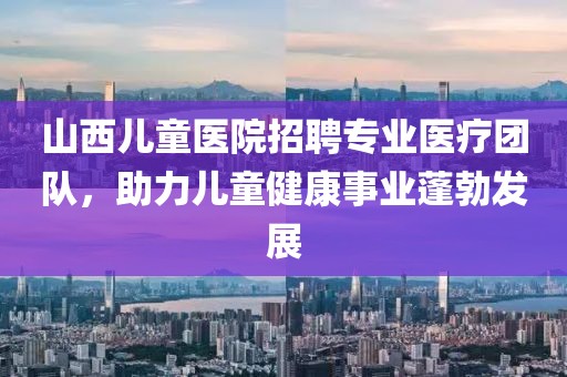 山西兒童醫(yī)院招聘專業(yè)醫(yī)療團隊，助力兒童健康事業(yè)蓬勃發(fā)展