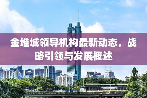 金堆城領(lǐng)導(dǎo)機(jī)構(gòu)最新動態(tài)，戰(zhàn)略引領(lǐng)與發(fā)展概述