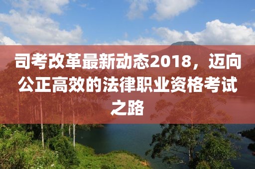 司考改革最新動態(tài)2018，邁向公正高效的法律職業(yè)資格考試之路