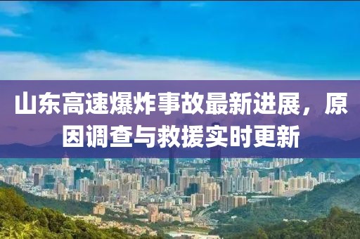 山東高速爆炸事故最新進(jìn)展，原因調(diào)查與救援實(shí)時更新