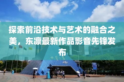 探索前沿技術(shù)與藝術(shù)的融合之美，東凜最新作品影音先鋒發(fā)布
