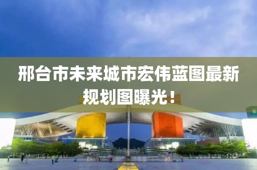 邢臺市未來城市宏偉藍圖最新規(guī)劃圖曝光！