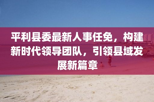 平利縣委最新人事任免，構(gòu)建新時(shí)代領(lǐng)導(dǎo)團(tuán)隊(duì)，引領(lǐng)縣域發(fā)展新篇章