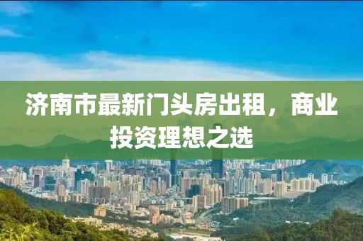 濟(jì)南市最新門頭房出租，商業(yè)投資理想之選