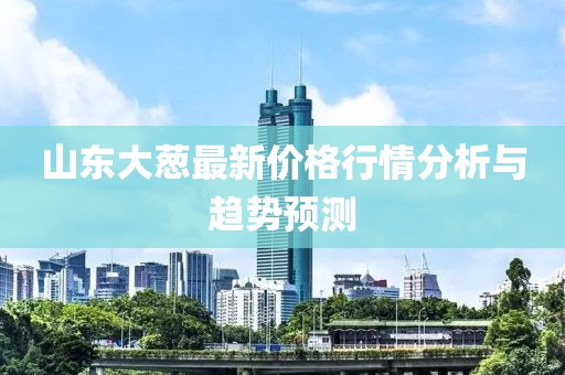 山東大蔥最新價格行情分析與趨勢預(yù)測
