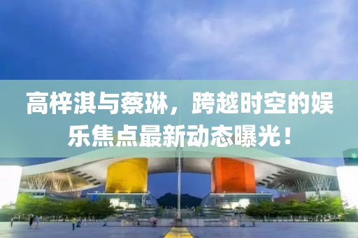 高梓淇與蔡琳，跨越時(shí)空的娛樂焦點(diǎn)最新動(dòng)態(tài)曝光！