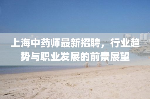 上海中藥師最新招聘，行業(yè)趨勢與職業(yè)發(fā)展的前景展望
