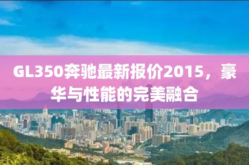 GL350奔馳最新報(bào)價(jià)2015，豪華與性能的完美融合