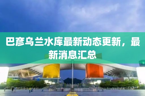 巴彥烏蘭水庫最新動態(tài)更新，最新消息匯總