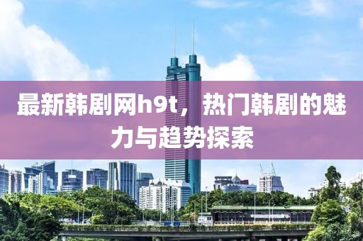 最新韓劇網(wǎng)h9t，熱門韓劇的魅力與趨勢探索