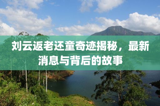 劉云返老還童奇跡揭秘，最新消息與背后的故事